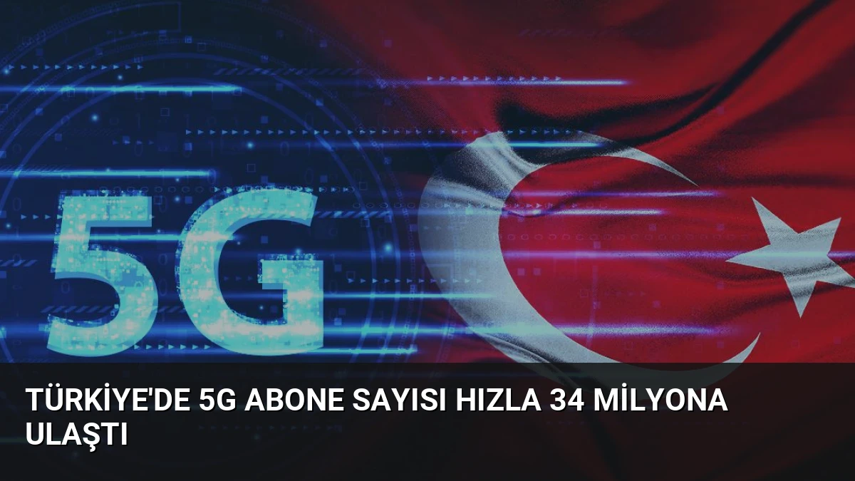 Türkiye’de 5G Abone Sayısı Hızla 34 Milyona Ulaştı