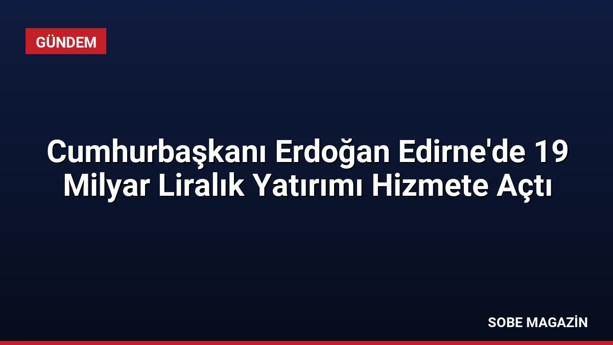 Cumhurbaşkanı Erdoğan Edirne’de 19 Milyar Liralık Yatırımı Hizmete Açtı