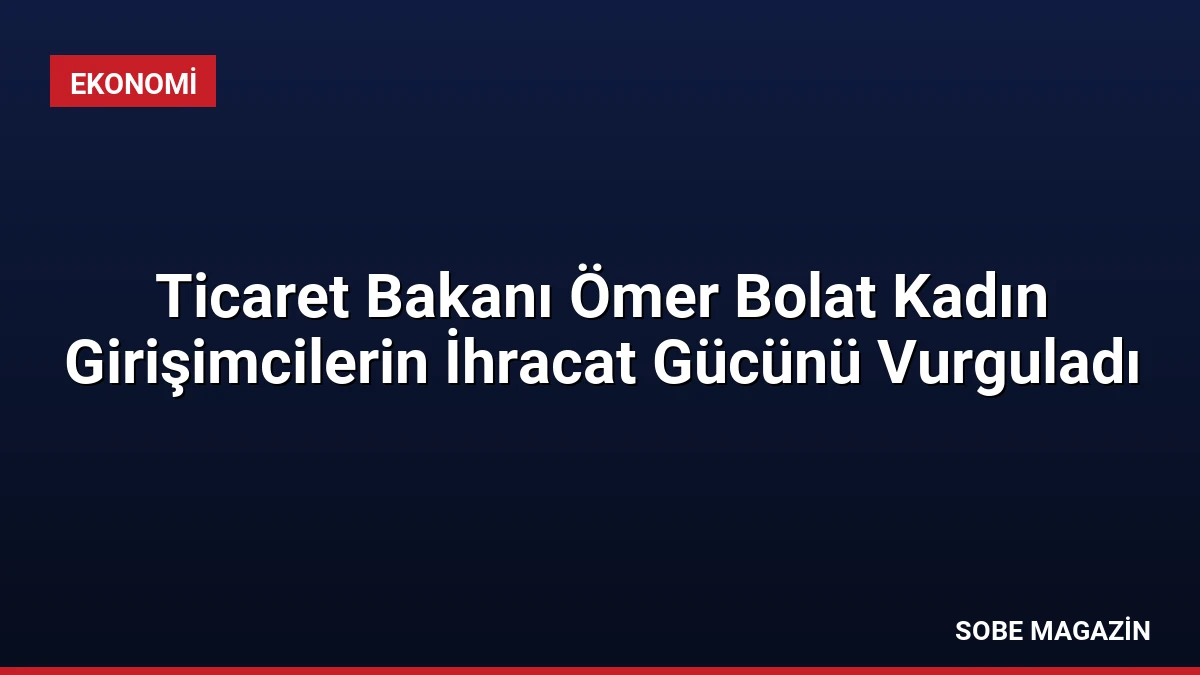 Ticaret Bakanı Ömer Bolat Kadın Girişimcilerin İhracat Gücünü Vurguladı