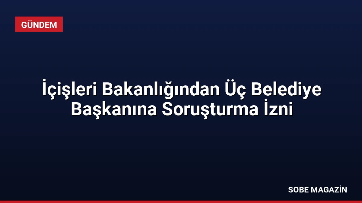 İçişleri Bakanlığından Üç Belediye Başkanına Soruşturma İzni