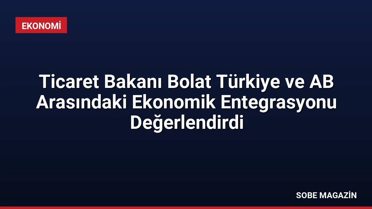 Ticaret Bakanı Bolat Türkiye ve AB Arasındaki Ekonomik Entegrasyonu Değerlendirdi