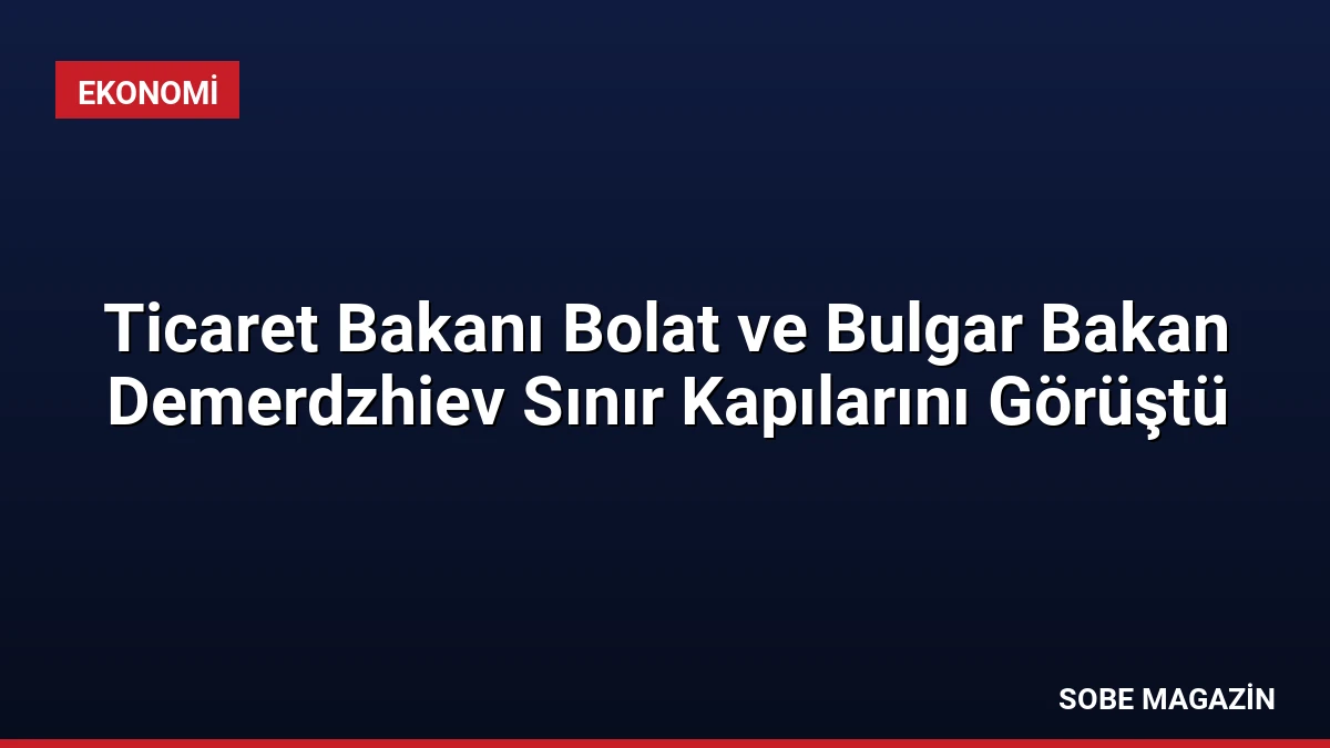 Ticaret Bakanı Bolat ve Bulgar Bakan Demerdzhiev Sınır Kapılarını Görüştü