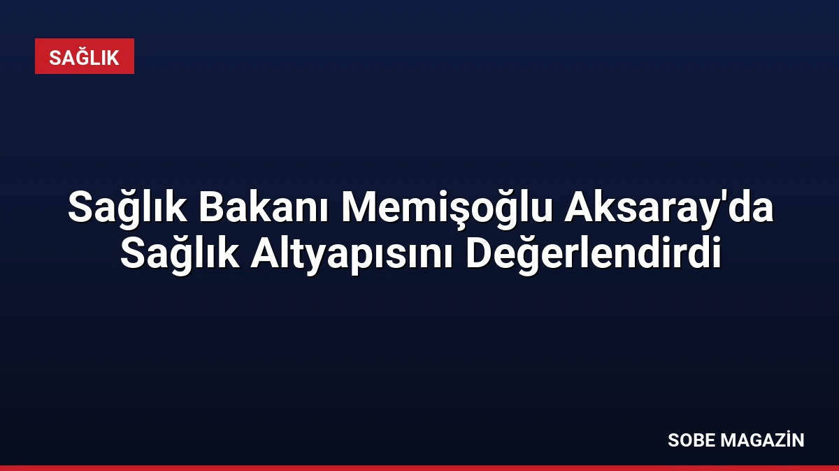Sağlık Bakanı Memişoğlu Aksaray’da Sağlık Altyapısını Değerlendirdi