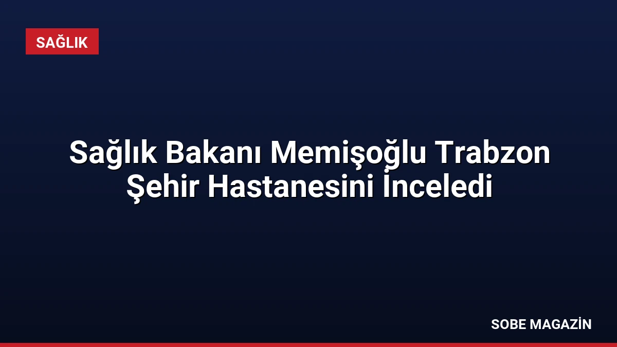 Sağlık Bakanı Memişoğlu Trabzon Şehir Hastanesini İnceledi