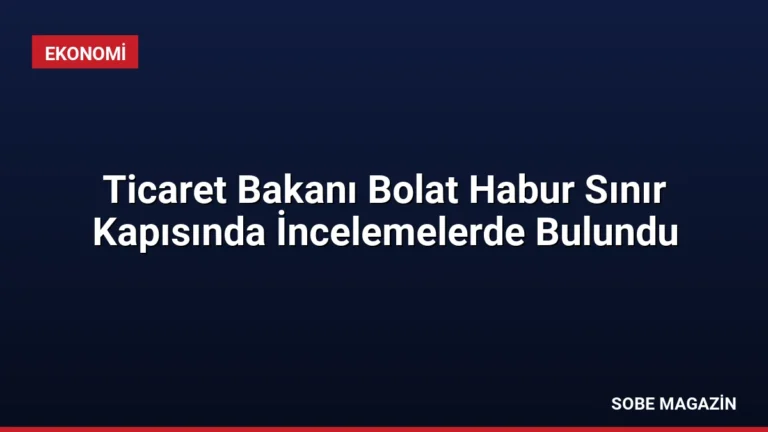 Ticaret Bakanı Bolat Habur Sınır Kapısında İncelemelerde Bulundu